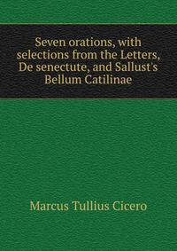Seven orations, with selections from the Letters, De senectute, and Sallust's Bellum Catilinae
