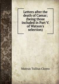Letters after the death of Caesar; (being those included in Part V. of Watson's selection)