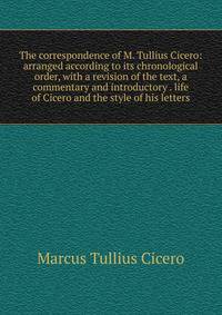 The correspondence of M. Tullius Cicero: arranged according to its chronological order, with a revision of the text, a commentary and introductory . life of Cicero and the style of his letters