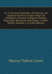 M. T. Ciceronis Epistolae: Ad Atticum, Ad Quintum Fratrem, Et Quae Vulgo Ad Familiares, Dicuntur Temporis Ordinae Dispositae, Recensuit, Selectisque . Godofr. Schutz, Volumes 5-6 (Latin Edition)