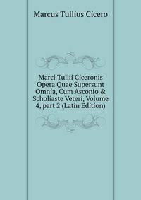Marci Tullii Ciceronis Opera Quae Supersunt Omnia, Cum Asconio &amp; Scholiaste Veteri, Volume 4, part 2 (Latin Edition)