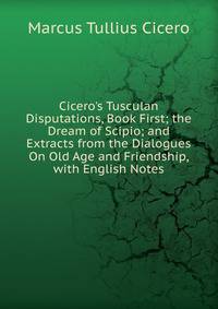 Cicero's Tusculan Disputations, Book First; the Dream of Scipio; and Extracts from the Dialogues On Old Age and Friendship, with English Notes