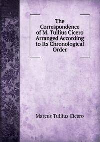 The Correspondence of M. Tullius Cicero Arranged According to Its Chronological Order.