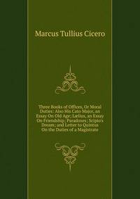 Three Books of Offices, Or Moral Duties: Also His Cato Major, an Essay On Old Age; L?lius, an Essay On Friendship; Paradoxes; Scipio's Dream; and Letter to Quintus On the Duties of a Magistrate