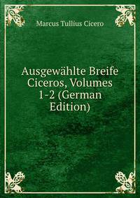 Ausgewahlte Breife Ciceros, Volumes 1-2 (German Edition)