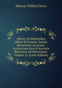 Opera, Ex Editionibus Oliveti Et Ernesti, Sedula Recensione Accurata: Accesscrunt Incerti Auctoris Rhetorica Ad Herennium, Volume 11 (Latin Edition)