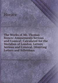 The Works of Mr. Thomas Brown: Amusements Serious and Comical; Calculated for the Meridian of London. Letters Serious and Comical. Diverting Letters and Billetdoux