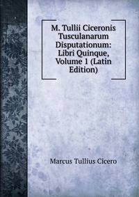 M. Tullii Ciceronis Tusculanarum Disputationum: Libri Quinque, Volume 1 (Latin Edition)