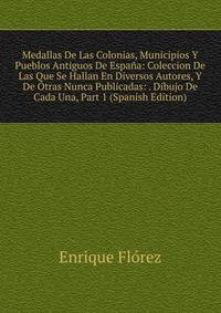 Medallas De Las Colonias, Municipios Y Pueblos Antiguos De Espana: Coleccion De Las Que Se Hallan En Diversos Autores, Y De Otras Nunca Publicadas: . Dibujo De Cada Una, Part 1 (Spanish Edition)