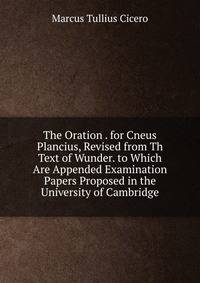 The Oration . for Cneus Plancius, Revised from Th Text of Wunder. to Which Are Appended Examination Papers Proposed in the University of Cambridge