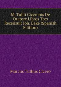 M. Tullii Ciceronis De Oratore Libros Tres Recensuit Ioh. Bake (Spanish Edition)
