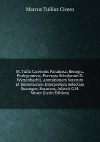M. Tullii Ciceronis Paradoxa, Recogn., Prolegomena, Excerpta Scholarum D. Wyttenbachii, Anntationem Veterum Et Recentiorum Interpretum Selectam Suamque, Excursus, Adjecit G.H. Moser (Latin Edition)