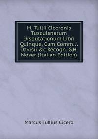 M. Tullii Ciceronis Tusculanarum Disputationum Libri Quinque, Cum Comm. J. Davisii &amp;c Recogn. G.H. Moser (Italian Edition)