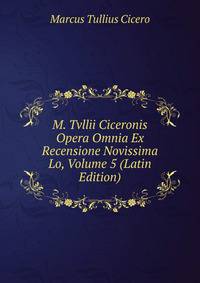 M. Tvllii Ciceronis Opera Omnia Ex Recensione Novissima Lo, Volume 5 (Latin Edition)