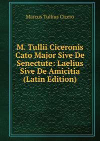 M. Tullii Ciceronis Cato Major Sive De Senectute: Laelius Sive De Amicitia (Latin Edition)