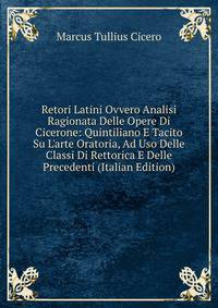 Retori Latini Ovvero Analisi Ragionata Delle Opere Di Cicerone: Quintiliano E Tacito Su L'arte Oratoria, Ad Uso Delle Classi Di Rettorica E Delle Precedenti (Italian Edition)