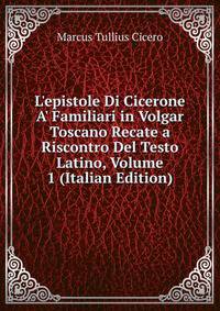 L'epistole Di Cicerone A' Familiari in Volgar Toscano Recate a Riscontro Del Testo Latino, Volume 1 (Italian Edition)