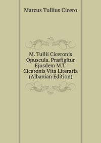 M. Tullii Ciceronis Opuscula. Pr?figitur Ejusdem M.T. Ciceronis Vita Literaria (Albanian Edition)
