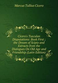 Cicero's Tusculan Disputations: Book First ; the Dream of Scipio and Extracts from the Dialogues On Old Age and Friendship (Latin Edition)