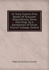 M. Tully Cicero's Five Books of Tusculan Disputations, Done Into Engl. by a Gentleman of Christ Church College, Oxford