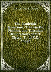 The Academic Questions, Treatise De Finibus, and Tusculan Disputations of M.T. Cicero, Tr. by C.D. Yonge
