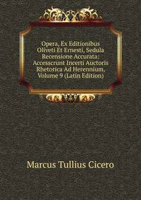 Opera, Ex Editionibus Oliveti Et Ernesti, Sedula Recensione Accurata: Accesscrunt Incerti Auctoris Rhetorica Ad Herennium, Volume 9 (Latin Edition)