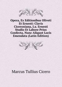 Opera, Ex Editionibus Oliveti Et Ernesti: Clavis Ciceroniana, J.a. Ernesti Studio Et Labore Prius Confecta, Nunc Aliquot Locis Emendata (Latin Edition)