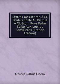 Lettres De Ciceron A M. Brutus Et De M. Brutus A Ciceron: Pour Faire Suite Aux Lettres Familieres (French Edition)