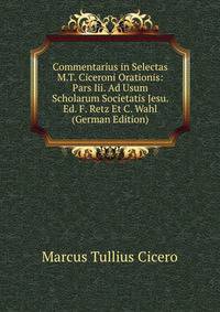 Commentarius in Selectas M.T. Ciceroni Orationis: Pars Iii. Ad Usum Scholarum Societatis Jesu. Ed. F. Retz Et C. Wahl (German Edition)
