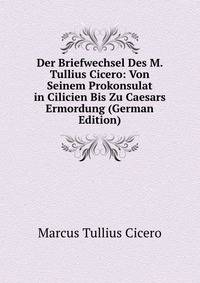 Der Briefwechsel Des M. Tullius Cicero: Von Seinem Prokonsulat in Cilicien Bis Zu Caesars Ermordung (German Edition)
