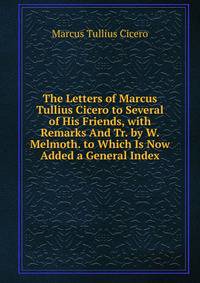 The Letters of Marcus Tullius Cicero to Several of His Friends, with Remarks And Tr. by W. Melmoth. to Which Is Now Added a General Index