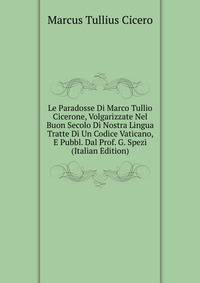 Le Paradosse Di Marco Tullio Cicerone, Volgarizzate Nel Buon Secolo Di Nostra Lingua Tratte Di Un Codice Vaticano, E Pubbl. Dal Prof. G. Spezi (Italian Edition)