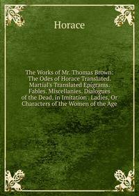 The Works of Mr. Thomas Brown: The Odes of Horace Translated. Martial's Translated Epigrams. Fables. Miscellanies. Dialogues of the Dead, in Imitation . Ladies, Or Characters of the Women of the Age