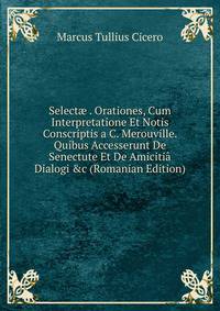 Select? . Orationes, Cum Interpretatione Et Notis Conscriptis a C. Merouville. Quibus Accesserunt De Senectute Et De Amiciti? Dialogi &amp;c (Romanian Edition)
