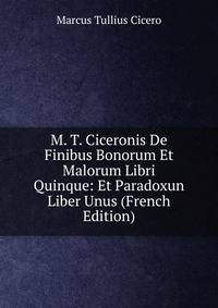 M. T. Ciceronis De Finibus Bonorum Et Malorum Libri Quinque: Et Paradoxun Liber Unus (French Edition)