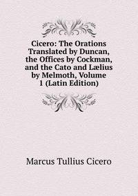 Cicero: The Orations Translated by Duncan, the Offices by Cockman, and the Cato and L?lius by Melmoth, Volume 1 (Latin Edition)