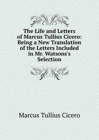 The Life and Letters of Marcus Tullius Cicero: Being a New Translation of the Letters Included in Mr. Watsons's Selection