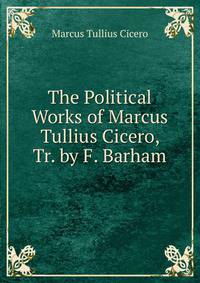 The Political Works of Marcus Tullius Cicero, Tr. by F. Barham