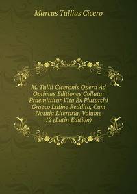 M. Tullii Ciceronis Opera Ad Optimas Editiones Collata: Praemittitur Vita Ex Plutarchi Graeco Latine Reddita, Cum Notitia Literaria, Volume 12 (Latin Edition)