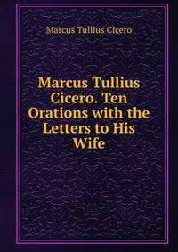 Marcus Tullius Cicero. Ten Orations with the Letters to His Wife