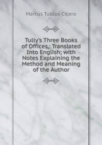 Tully's Three Books of Offices,: Translated Into English; with Notes Explaining the Method and Meaning of the Author