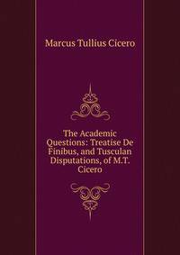 The Academic Questions: Treatise De Finibus, and Tusculan Disputations, of M.T. Cicero