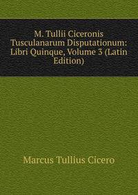 M. Tullii Ciceronis Tusculanarum Disputationum: Libri Quinque, Volume 3 (Latin Edition)