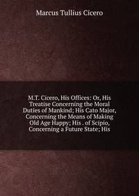 M.T. Cicero, His Offices: Or, His Treatise Concerning the Moral Duties of Mankind; His Cato Major, Concerning the Means of Making Old Age Happy; His . of Scipio, Concerning a Future State; His