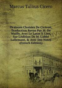 Oraisons Choisies De Cic?ron, Traduction Revue Par M. De Wailly, Avec Le Latin ? C?te, Sur L'?dition De M. L'abb? Lallemant, &amp; Avec Des Notes (French Edition)