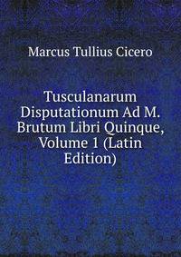 Tusculanarum Disputationum Ad M. Brutum Libri Quinque, Volume 1 (Latin Edition)