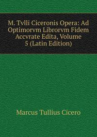 M. Tvlli Ciceronis Opera: Ad Optimorvm Librorvm Fidem Accvrate Edita, Volume 5 (Latin Edition)