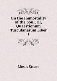 On the Immortality of the Soul, Or, Quaestionum Tusculanarum Liber I