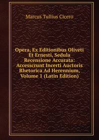 Opera, Ex Editionibus Oliveti Et Ernesti, Sedula Recensione Accurata: Accesscrunt Incerti Auctoris Rhetorica Ad Herennium, Volume 1 (Latin Edition)
