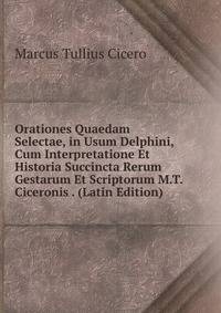 Orationes Quaedam Selectae, in Usum Delphini, Cum Interpretatione Et Historia Succincta Rerum Gestarum Et Scriptorum M.T. Ciceronis . (Latin Edition)